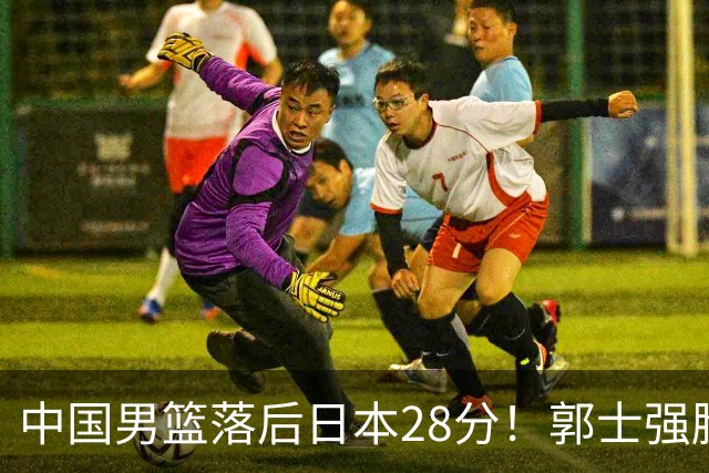 中国男篮落后日本28分！郭士强脸色铁青+低头无奈，陷入绝境